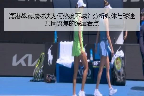 海港战蓉城对决为何热度不减？分析媒体与球迷共同聚焦的深层看点